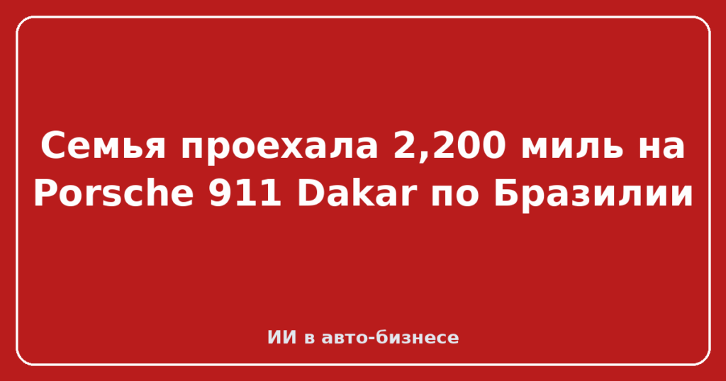 Семья проехала 2,200 миль на Porsche 911 Dakar по Бразилии