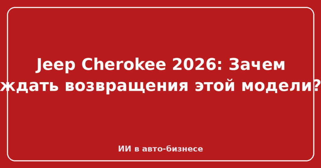 Jeep Cherokee 2026: Зачем ждать возвращения этой модели?