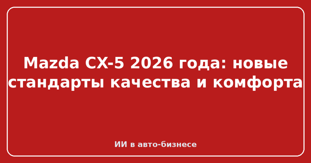 Mazda CX-5 2026 года: новые стандарты качества и комфорта