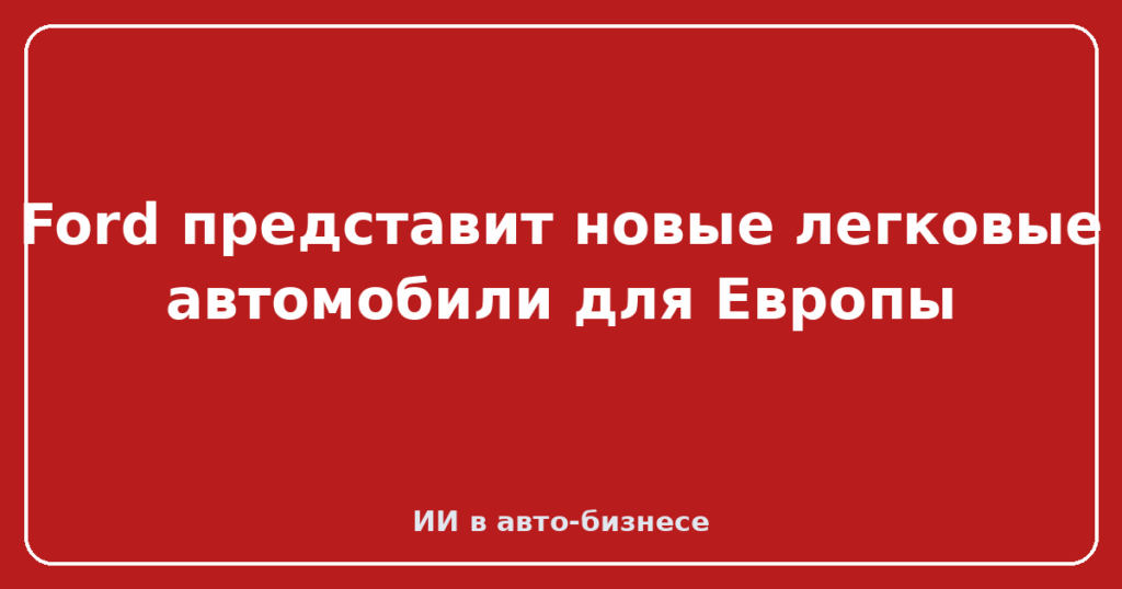 Ford представит новые легковые автомобили для Европы