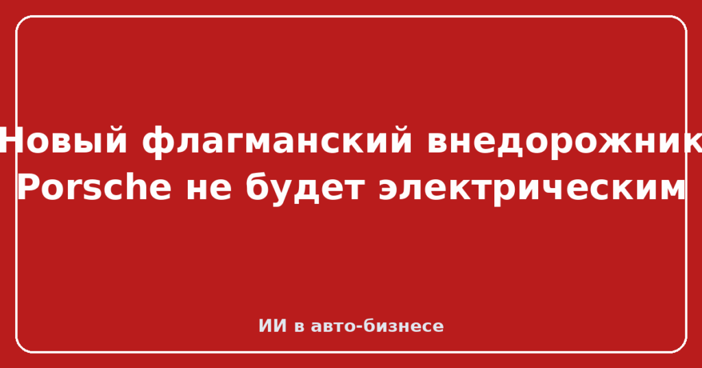 Новый флагманский внедорожник Porsche не будет электрическим