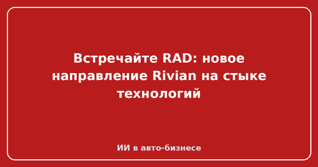 Встречайте RAD: новое направление Rivian на стыке технологий
