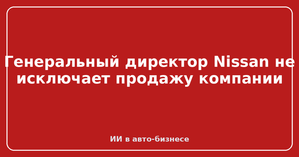 Генеральный директор Nissan не исключает продажу компании
