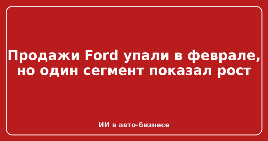 Продажи Ford упали в феврале, но один сегмент показал рост