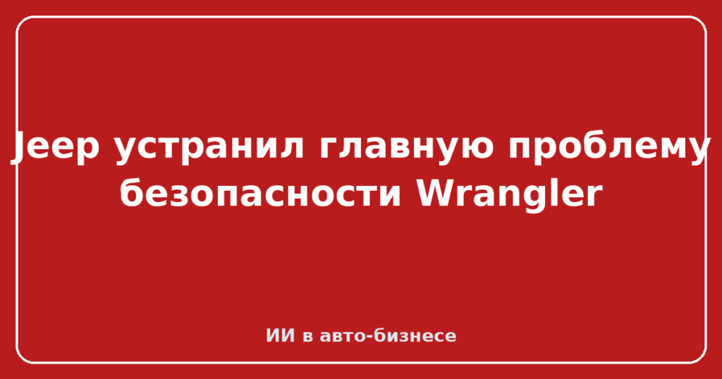 Jeep устранил главную проблему безопасности Wrangler