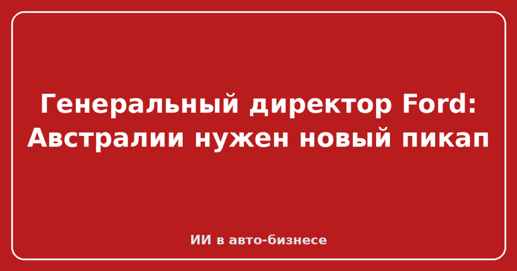 Генеральный директор Ford: Австралии нужен новый пикап