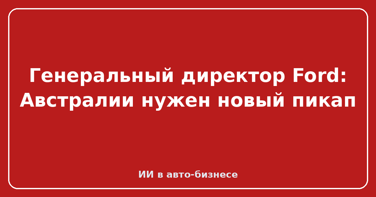Новый уни-body пикап от Ford — Генеральный директор Ford: Австралии нужен новый пикап