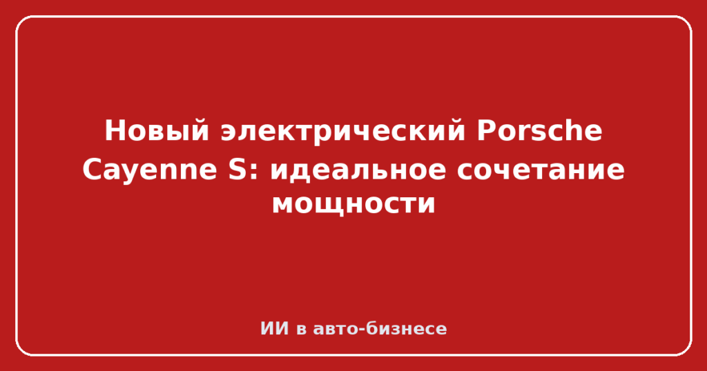 Новый электрический Porsche Cayenne S: идеальное сочетание мощности