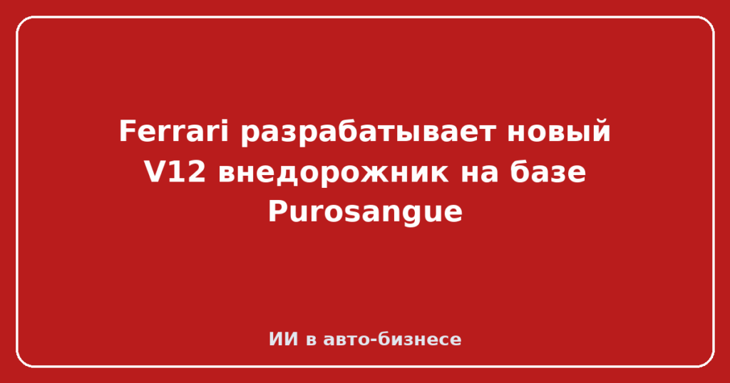 Ferrari разрабатывает новый V12 внедорожник на базе Purosangue