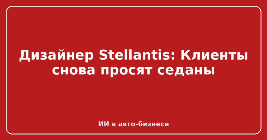 Дизайнер Stellantis: Клиенты снова просят седаны