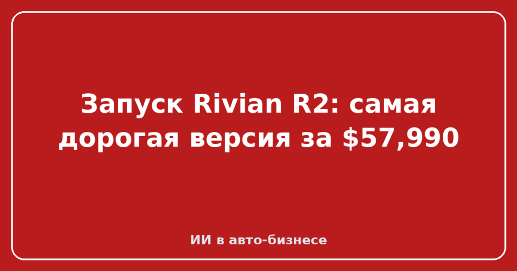 Запуск Rivian R2: самая дорогая версия за $57,990