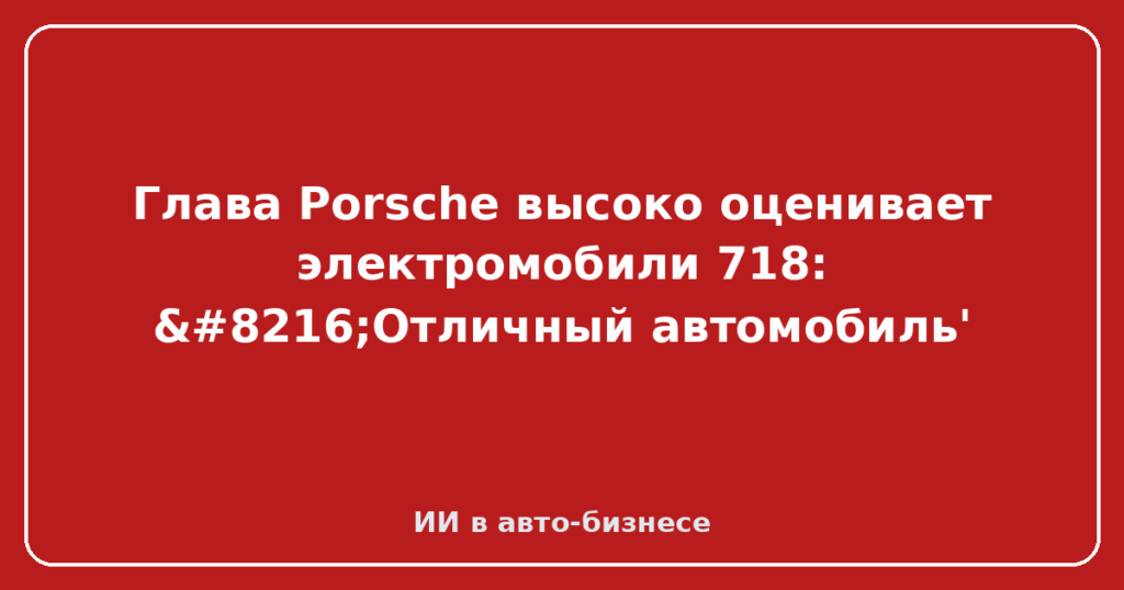 Глава Porsche высоко оценивает электромобили 718: ‘Отличный автомобиль'
