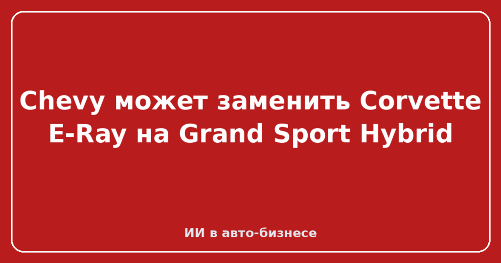 Chevy может заменить Corvette E-Ray на Grand Sport Hybrid