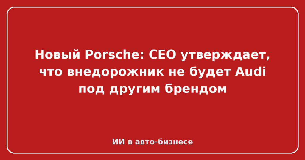 Новый Porsche: CEO утверждает, что внедорожник не будет Audi под другим брендом