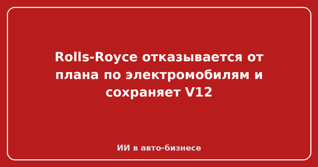 Rolls-Royce отказывается от плана по электромобилям и сохраняет V12