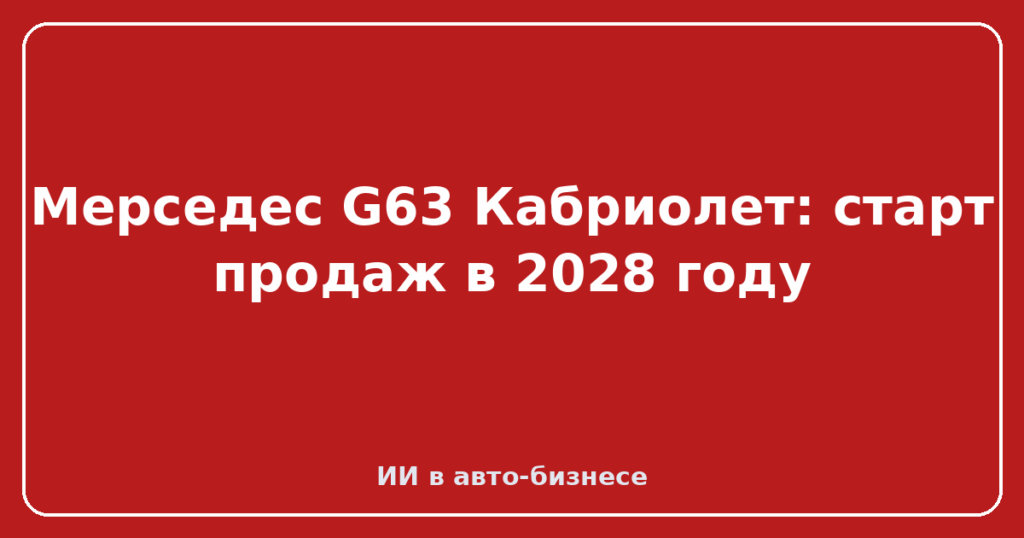 Мерседес G63 Кабриолет: старт продаж в 2028 году
