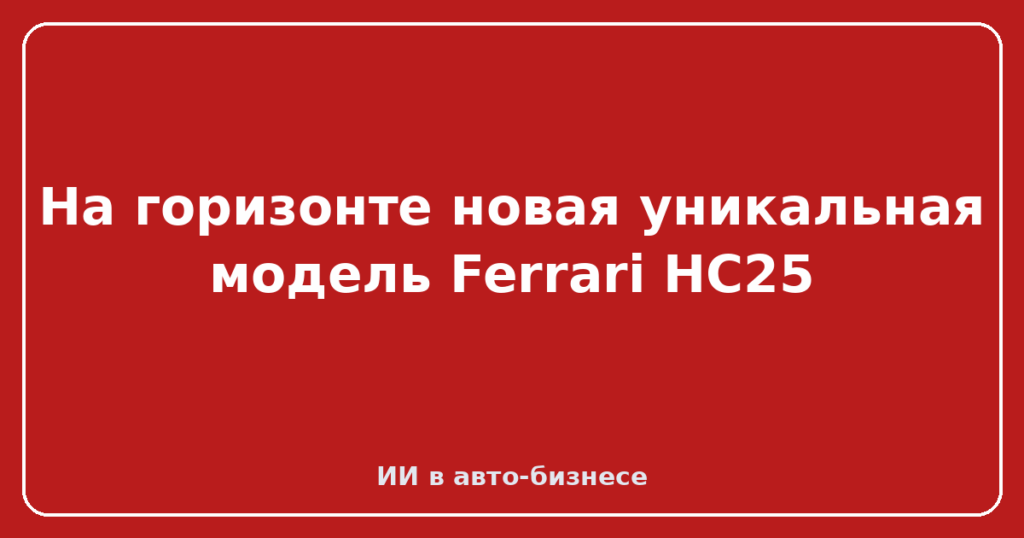 На горизонте новая уникальная модель Ferrari HC25