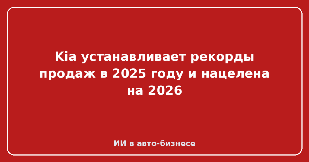 Kia устанавливает рекорды продаж в 2025 году и нацелена на 2026