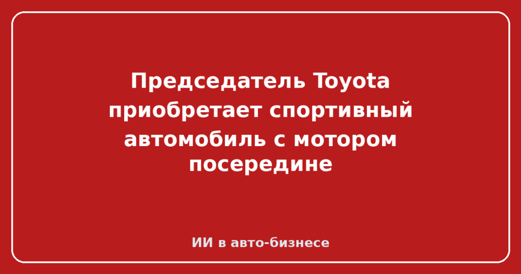 Председатель Toyota приобретает спортивный автомобиль с мотором посередине