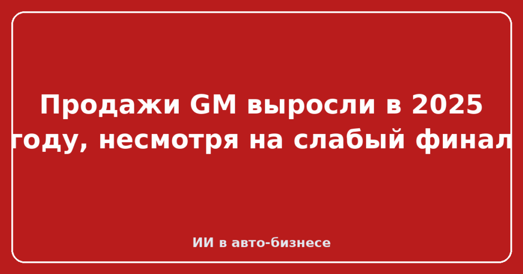 Продажи GM выросли в 2025 году, несмотря на слабый финал