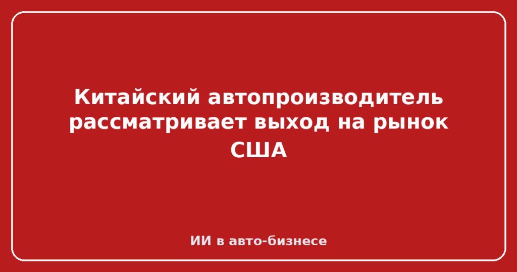 Китайский автопроизводитель рассматривает выход на рынок США