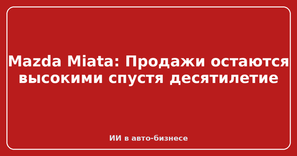 Mazda Miata: Продажи остаются высокими спустя десятилетие
