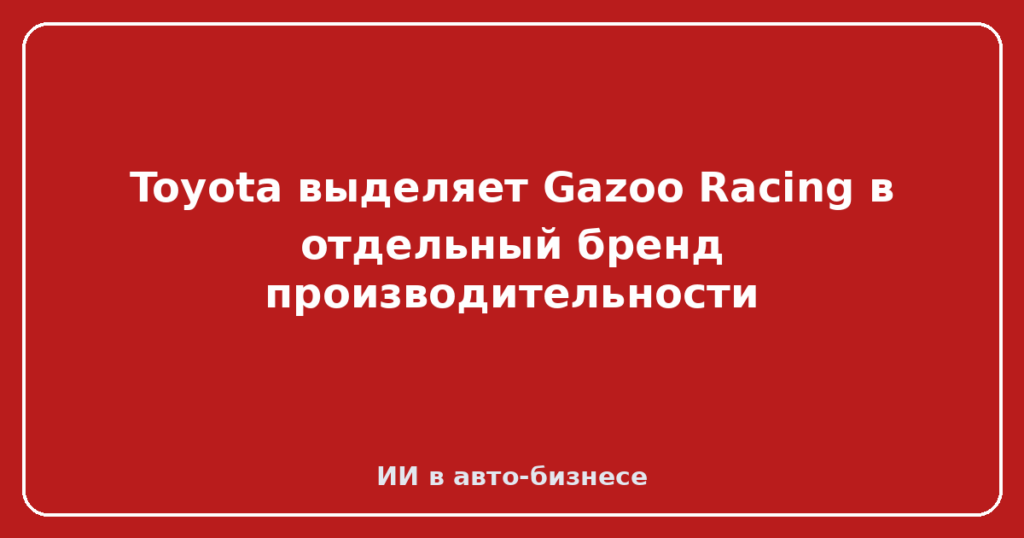 Toyota выделяет Gazoo Racing в отдельный бренд производительности