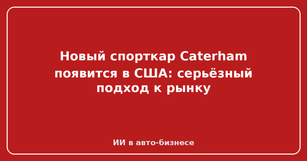 Новый спорткар Caterham появится в США: серьёзный подход к рынку