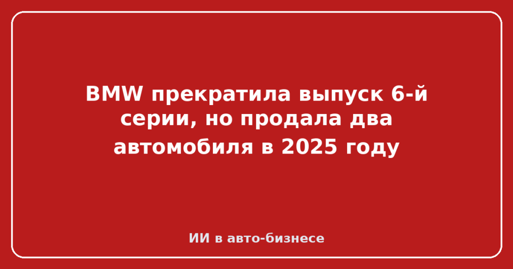 BMW прекратила выпуск 6-й серии, но продала два автомобиля в 2025 году