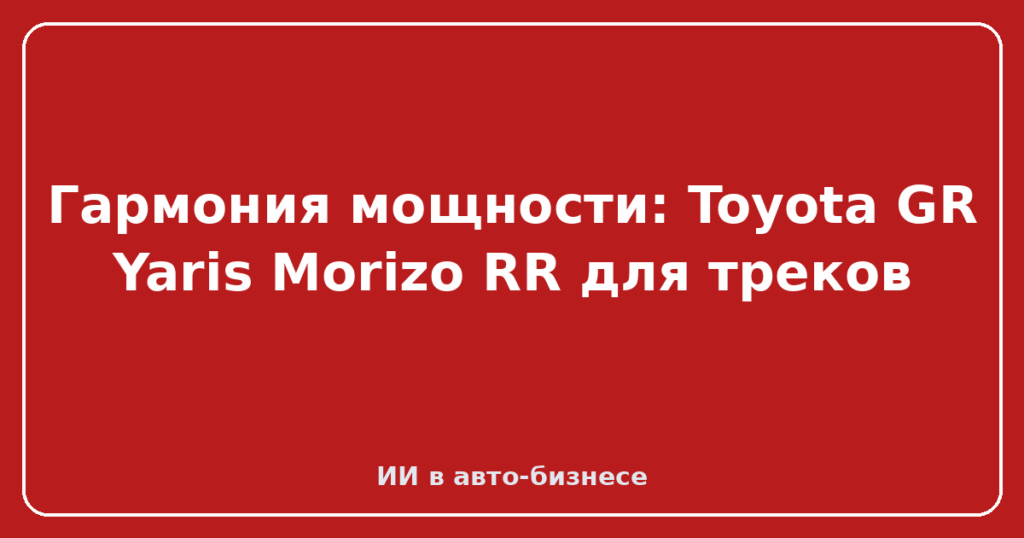 Гармония мощности: Toyota GR Yaris Morizo RR для треков