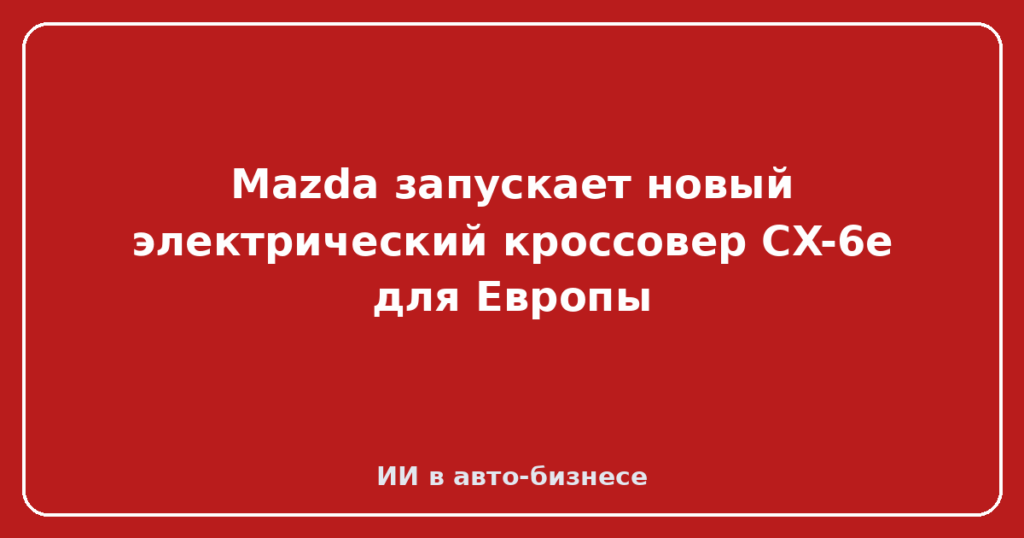 Mazda запускает новый электрический кроссовер CX-6e для Европы