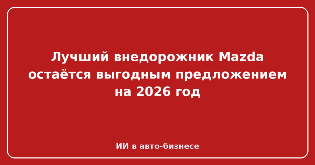 Лучший внедорожник Mazda остаётся выгодным предложением на 2026 год
