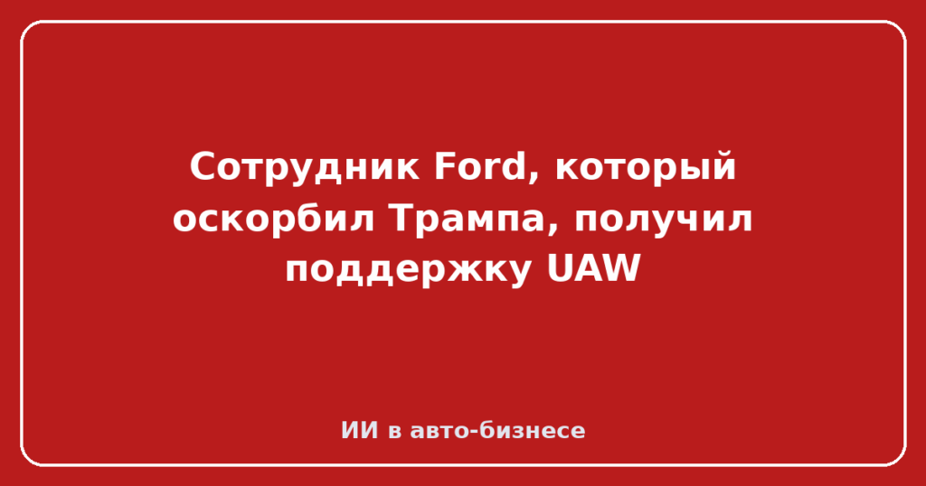 Сотрудник Ford, который оскорбил Трампа, получил поддержку UAW