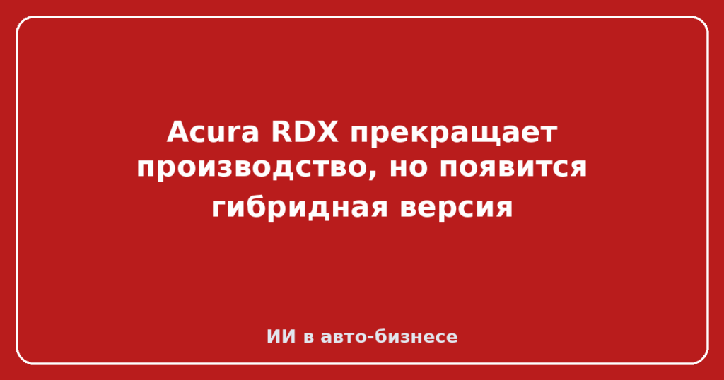Acura RDX прекращает производство, но появится гибридная версия