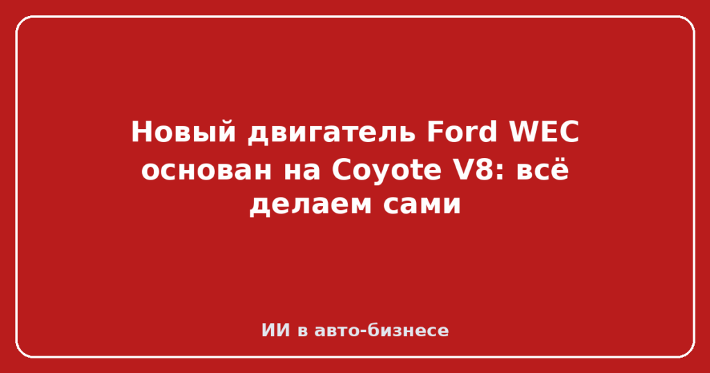 Новый двигатель Ford WEC основан на Coyote V8: всё делаем сами