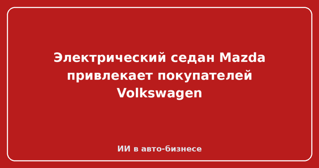 Электрический седан Mazda привлекает покупателей Volkswagen