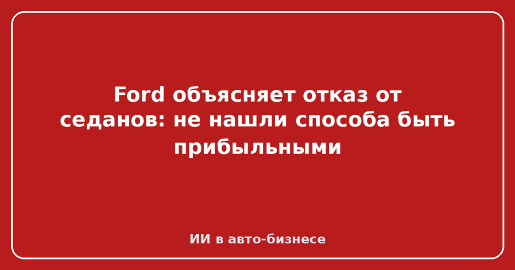 Ford объясняет отказ от седанов: не нашли способа быть прибыльными