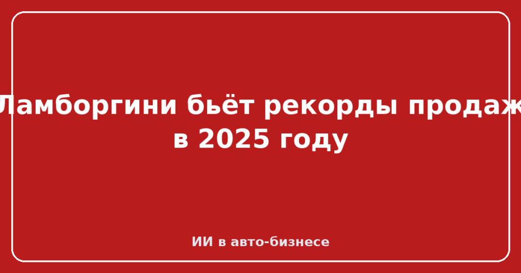 Ламборгини бьёт рекорды продаж в 2025 году