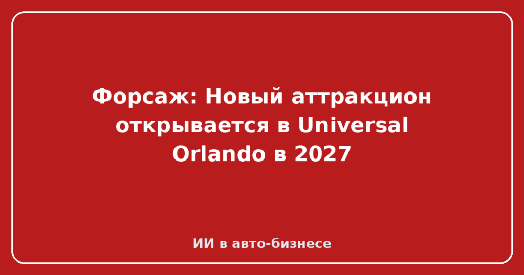 Форсаж: Новый аттракцион открывается в Universal Orlando в 2027