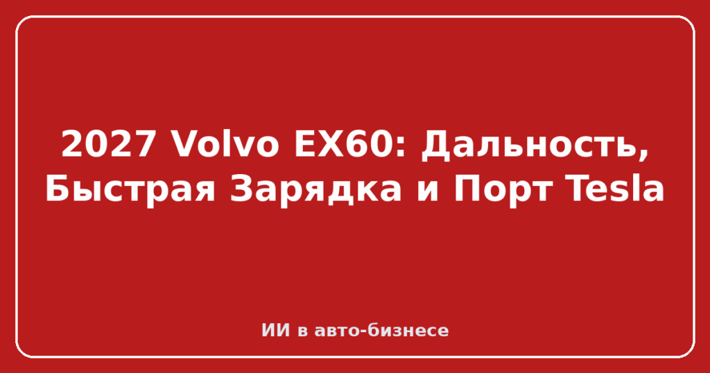 2027 Volvo EX60: Дальность, Быстрая Зарядка и Порт Tesla