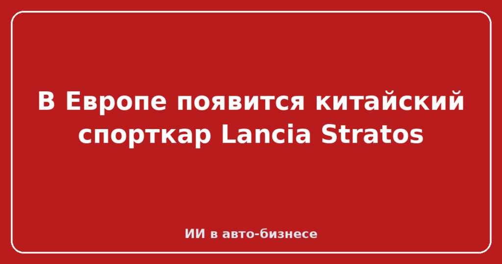 В Европе появится китайский спорткар Lancia Stratos