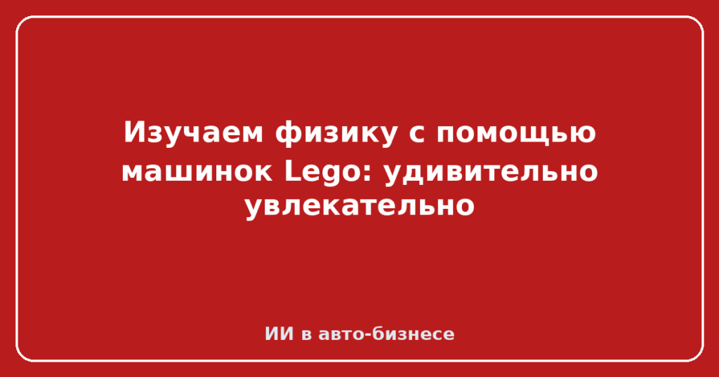 Изучаем физику с помощью машинок Lego: удивительно увлекательно