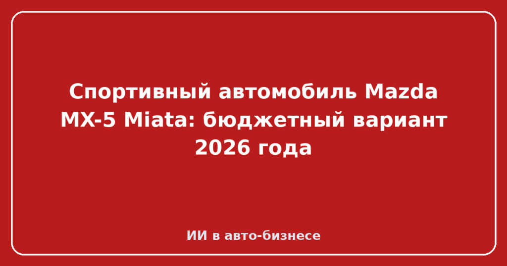 Спортивный автомобиль Mazda MX-5 Miata: бюджетный вариант 2026 года