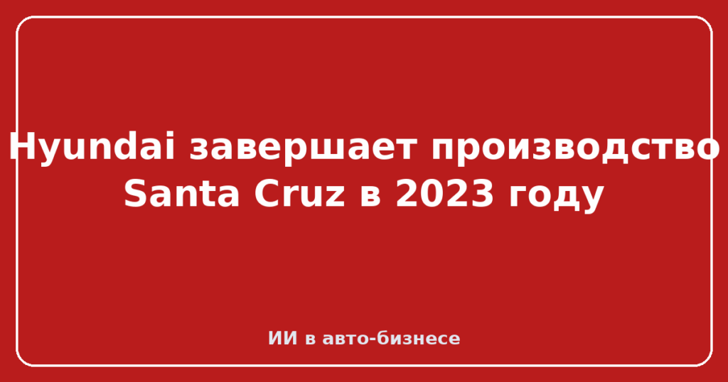 Hyundai завершает производство Santa Cruz в 2023 году