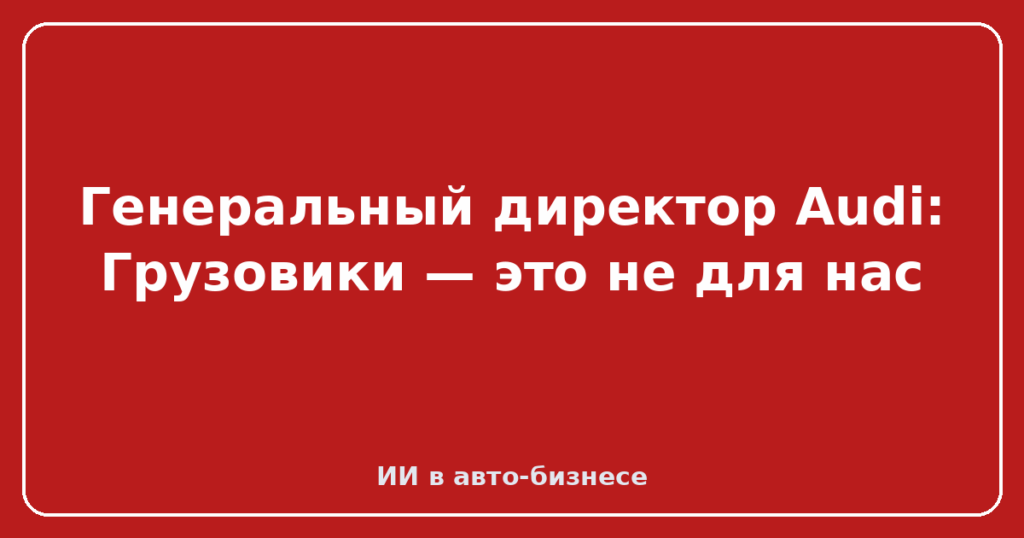 Генеральный директор Audi: Грузовики — это не для нас