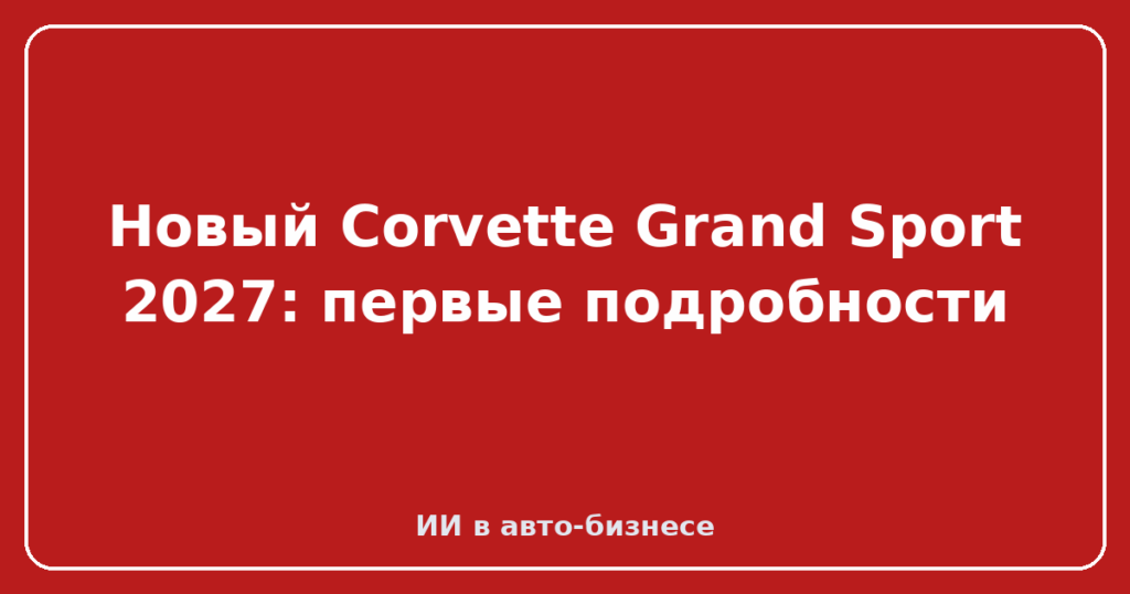 Новый Corvette Grand Sport 2027: первые подробности