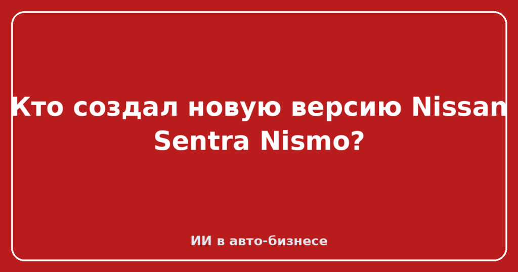 Кто создал новую версию Nissan Sentra Nismo?