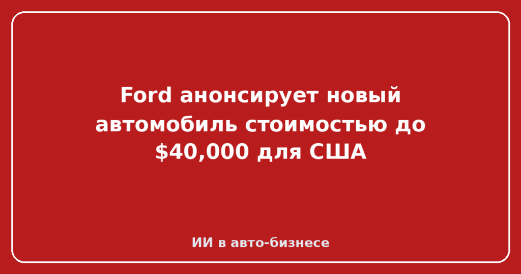 Ford анонсирует новый автомобиль стоимостью до $40,000 для США