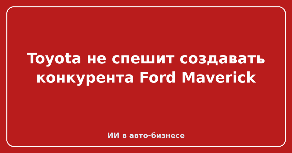 Toyota не спешит создавать конкурента Ford Maverick