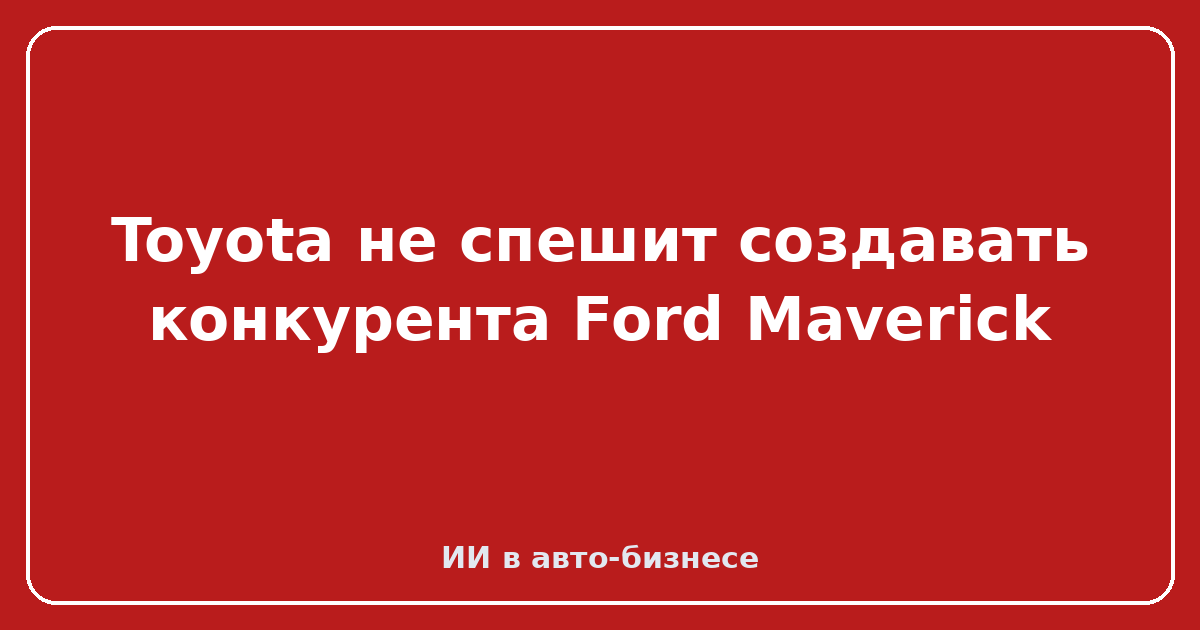 Новый малый пикап от Toyota — Toyota не спешит создавать конкурента Ford Maverick